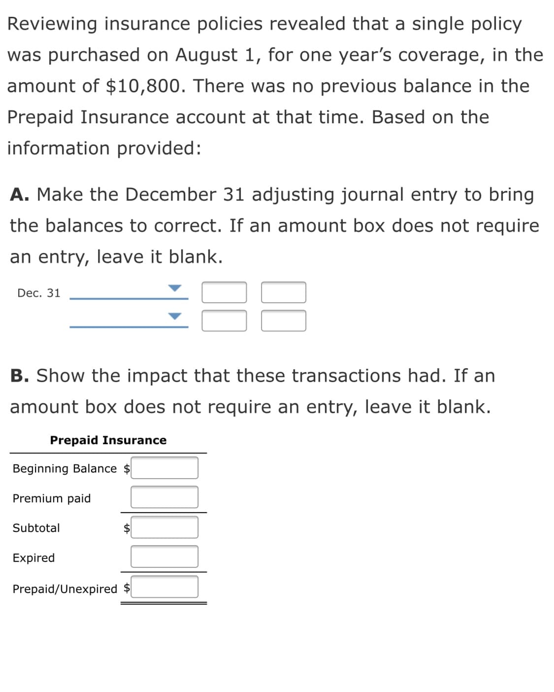 Reviewing insurance policies revealed that a single policy
was purchased on August 1, for one year's coverage, in the
amount of $10,800. There was no previous balance in the
Prepaid Insurance account at that time. Based on the
information provided:
A. Make the December 31 adjusting journal entry to bring
the balances to correct. If an amount box does not require
an entry, leave it blank.
Dec. 31
B. Show the impact that these transactions had. If an
amount box does not require an entry, leave it blank.
Prepaid Insurance
Beginning Balance $
Premium paid
Subtotal
Expired
Prepaid/Unexpired $
