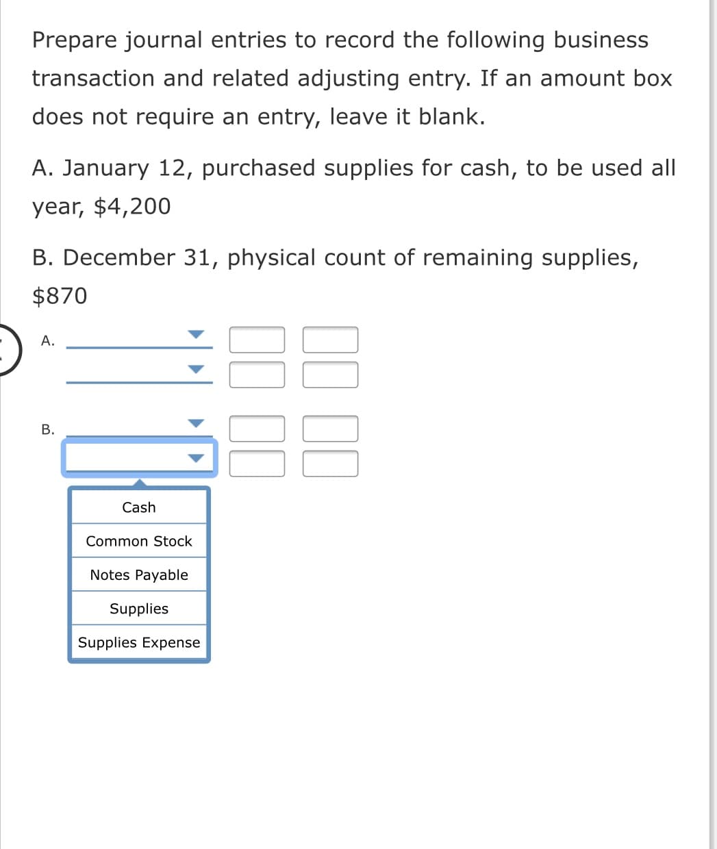 Prepare journal entries to record the following business
transaction and related adjusting entry. If an amount box
does not require an entry, leave it blank.
A. January 12, purchased supplies for cash, to be used all
year, $4,200
B. December 31, physical count of remaining supplies,
$870
А.
В.
Cash
Common Stock
Notes Payable
Supplies
Supplies Expense
II II
