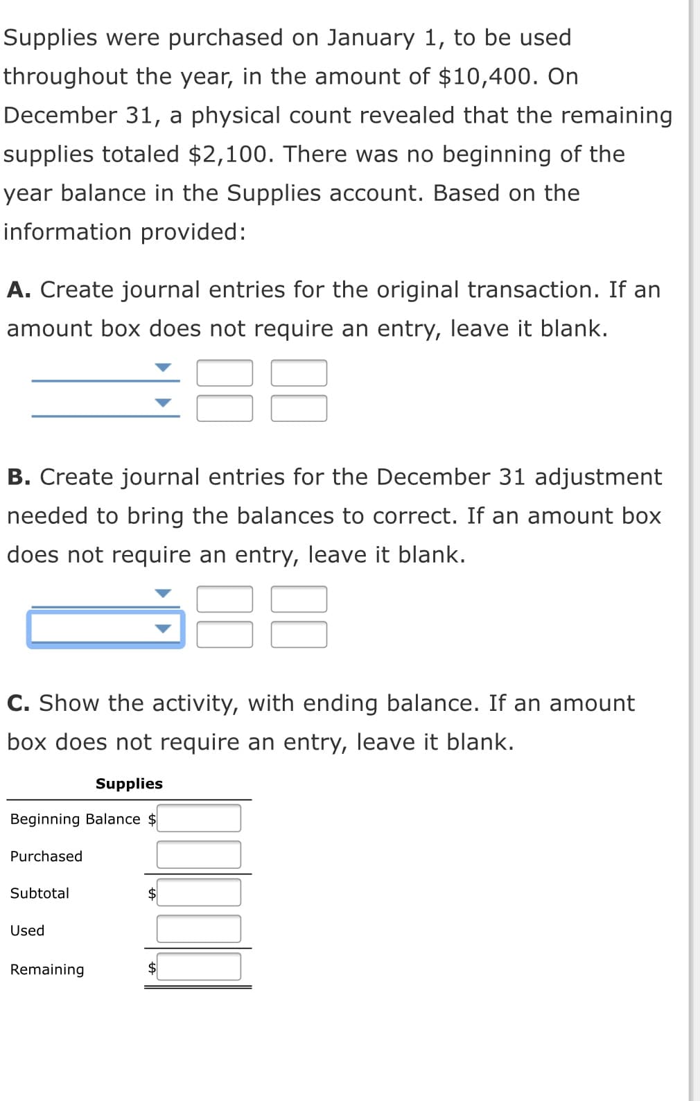 Supplies were purchased on January 1, to be used
throughout the year, in the amount of $10,400. On
December 31, a physical count revealed that the remaining
supplies totaled $2,100. There was no beginning of the
year balance in the Supplies account. Based on the
information provided:
A. Create journal entries for the original transaction. If an
amount box does not require an entry, leave it blank.
B. Create journal entries for the December 31 adjustment
needed to bring the balances to correct. If an amount box
does not require an entry, leave it blank.
C. Show the activity, with ending balance. If an amount
box does not require an entry, leave it blank.
Supplies
Beginning Balance $
Purchased
Subtotal
Used
Remaining
$
