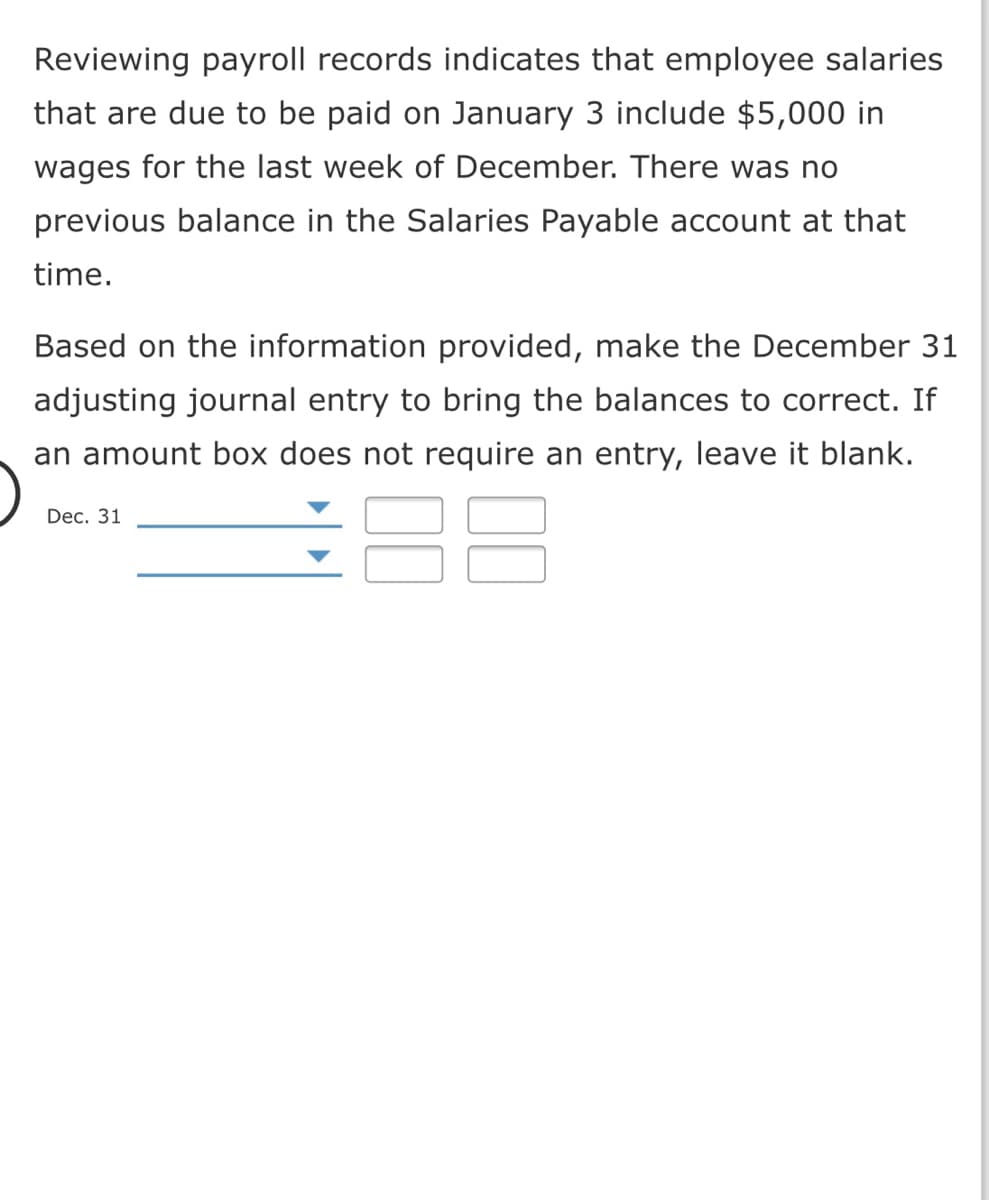 Reviewing payroll records indicates that employee salaries
that are due to be paid on January 3 include $5,000 in
wages for the last week of December. There was no
previous balance in the Salaries Payable account at that
time.
Based on the information provided, make the December 31
adjusting journal entry to bring the balances to correct. If
an amount box does not require an entry, leave it blank.
Dec. 31
