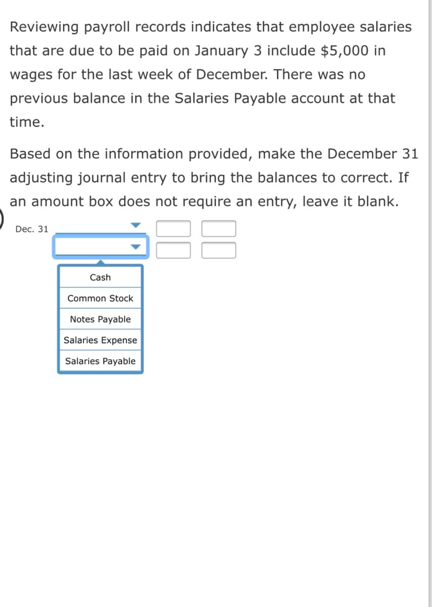 Reviewing payroll records indicates that employee salaries
that are due to be paid on January 3 include $5,000 in
wages for the last week of December. There was no
previous balance in the Salaries Payable account at that
time.
Based on the information provided, make the December 31
adjusting journal entry to bring the balances to correct. If
an amount box does not require an entry, leave it blank.
Dec. 31
Cash
Common Stock
Notes Payable
Salaries Expense
Salaries Payable
