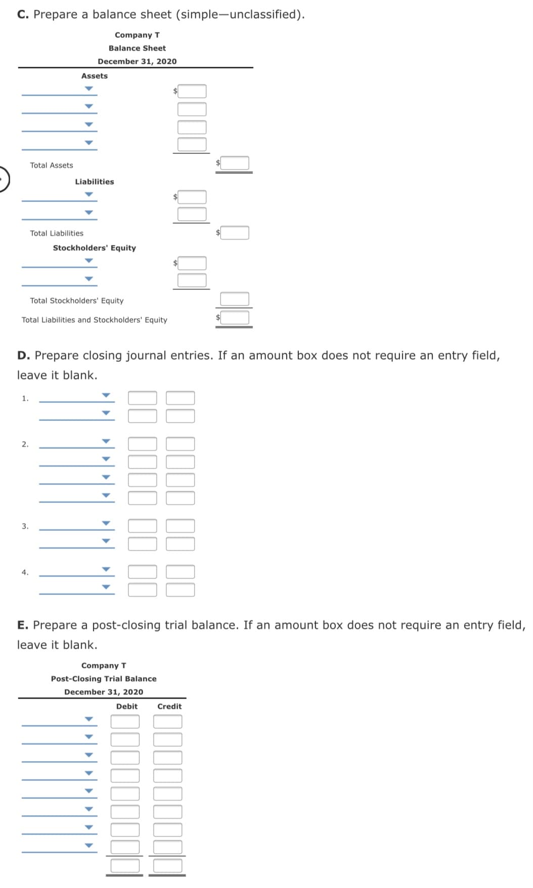 C. Prepare a balance sheet (simple-unclassified).
Company T
Balance Sheet
December 31, 2020
Assets
Total Assets
Liabilities
Total Liabilities
Stockholders' Equity
24
Total Stockholders' Equity
Total Liabilities and Stockholders' Equity
D. Prepare closing journal entries. If an amount box does not require an entry field,
leave it blank.
1.
2.
3.
4.
E. Prepare a post-closing trial balance. If an amount box does not require an entry field,
leave it blank.
Company T
Post-Closing Trial Balance
December 31, 2020
Debit
Credit
IIII II II
1I1I 1I 11
