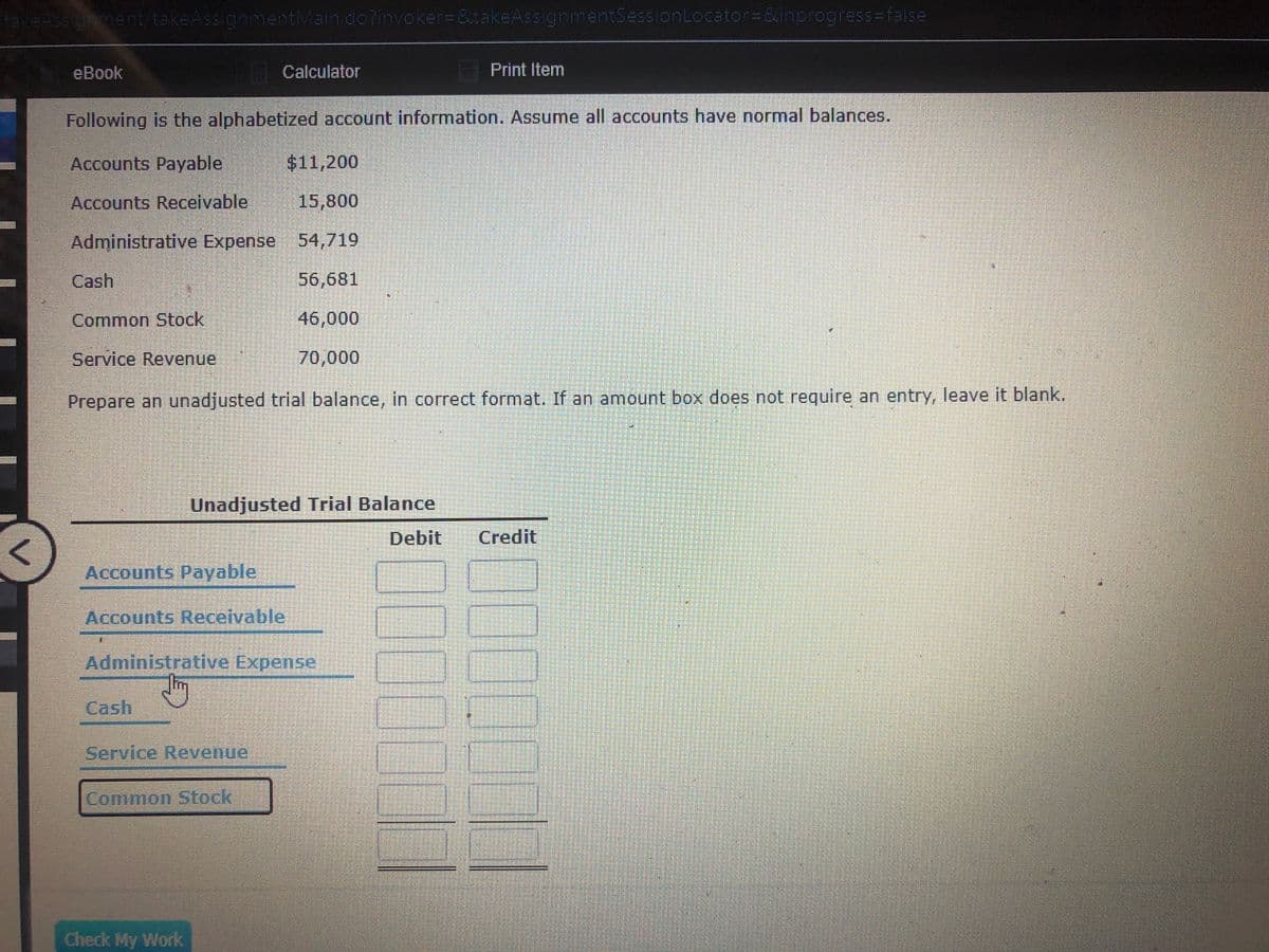 takeAss gment/takeAssignmentMain.do?invoker=&takeAssignmentSessionLocator=&inprogress=false
eBook
| Calculator
Print Item
Following is the alphabetized account information. Assume all accounts have normal balances.
Accounts Payable
$11,200
Accounts Receivable
15,800
Administrative Expense 54,719
Cash
56,681
Common Stock
46,000
Service Revenue
70,000
Prepare an unadjusted trial balance, in correct format. If an amount box does not require an entry, leave it blank.
Unadjusted Trial Balance
Debit
Credit
Accounts Payable
Accounts Receivable
Administrative Expense
Cash
Service Revenue
Common Stock
Check My Work
