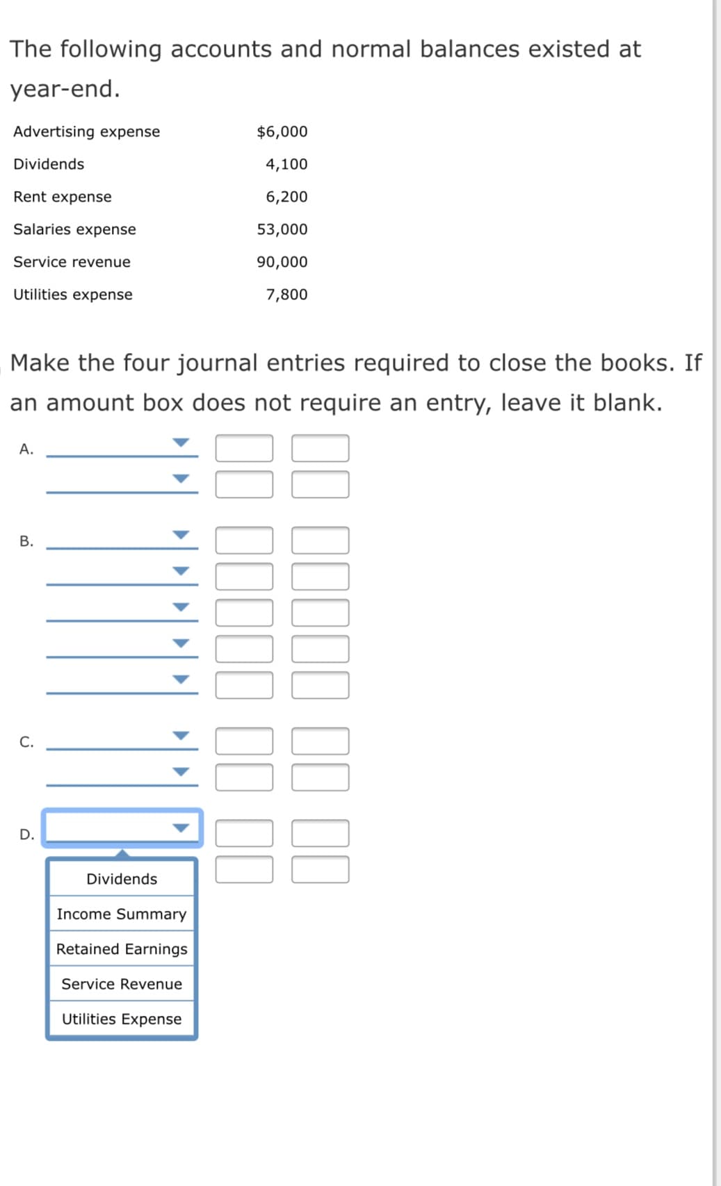 The following accounts and normal balances existed at
year-end.
Advertising expense
$6,000
Dividends
4,100
Rent expense
6,200
Salaries expense
53,000
Service revenue
90,000
Utilities expense
7,800
Make the four journal entries required to close the books. If
an amount box does not require an entry, leave it blank.
А.
С.
Dividends
Income Summary
Retained Earnings
Service Revenue
Utilities Expense
0I 1I II
B.
D.
