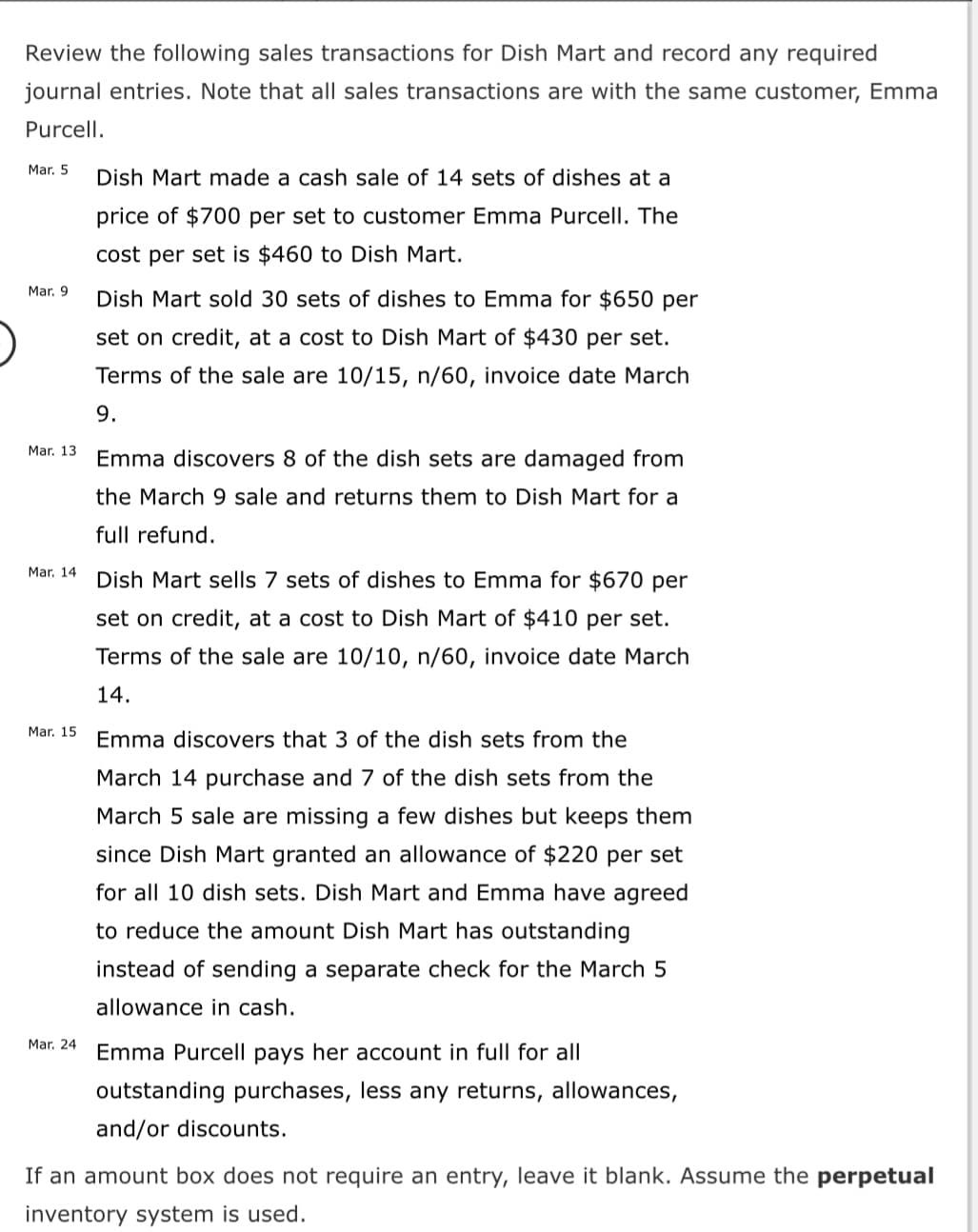 Review the following sales transactions for Dish Mart and record any required
journal entries. Note that all sales transactions are with the same customer, Emma
Purcell.
Mar. 5
Dish Mart made a cash sale of 14 sets of dishes at a
price of $700 per set to customer Emma Purcell. The
cost per set is $460 to Dish Mart.
Mar. 9
Dish Mart sold 30 sets of dishes to Emma for $650 per
set on credit, at a cost to Dish Mart of $430 per set.
Terms of the sale are 10/15, n/60, invoice date March
9.
Mar. 13
Emma discovers 8 of the dish sets are damaged from
the March 9 sale and returns them to Dish Mart for a
full refund.
Mar. 14
Dish Mart sells 7 sets of dishes to Emma for $670 per
set on credit, at a cost to Dish Mart of $410 per set.
Terms of the sale are 10/10, n/60, invoice date March
14.
Mar. 15
Emma discovers that 3 of the dish sets from the
March 14 purchase and 7 of the dish sets from the
March 5 sale are missing a few dishes but keeps them
since Dish Mart granted an allowance of $220 per set
for all 10 dish sets. Dish Mart and Emma have agreed
to reduce the amount Dish Mart has outstanding
instead of sending a separate check for the March 5
allowance in cash.
Mar. 24 Emma Purcell pays her account in full for all
outstanding purchases, less any returns, allowances,
and/or discounts.
If an amount box does not require an entry, leave it blank. Assume the perpetual
inventory system is used.
