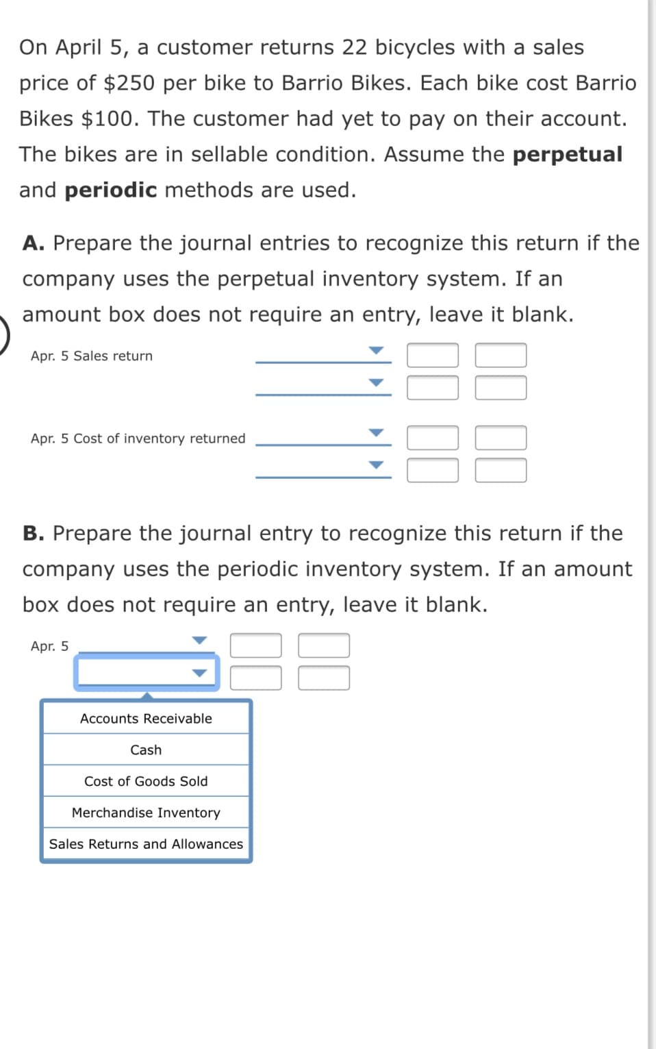 On April 5, a customer returns 22 bicycles with a sales
price of $250 per bike to Barrio Bikes. Each bike cost Barrio
Bikes $100. The customer had yet to pay on their account.
The bikes are in sellable condition. Assume the perpetual
and periodic methods are used.
A. Prepare the journal entries to recognize this return if the
company uses the perpetual inventory system. If an
amount box does not require an entry, leave it blank.
Apr. 5 Sales return
Apr. 5 Cost of inventory returned
B. Prepare the journal entry to recognize this return if the
company uses the periodic inventory system. If an amount
box does not require an entry, leave it blank.
Apr. 5
Accounts Receivable
Cash
Cost of Goods Sold
Merchandise Inventory
Sales Returns and Allowances
