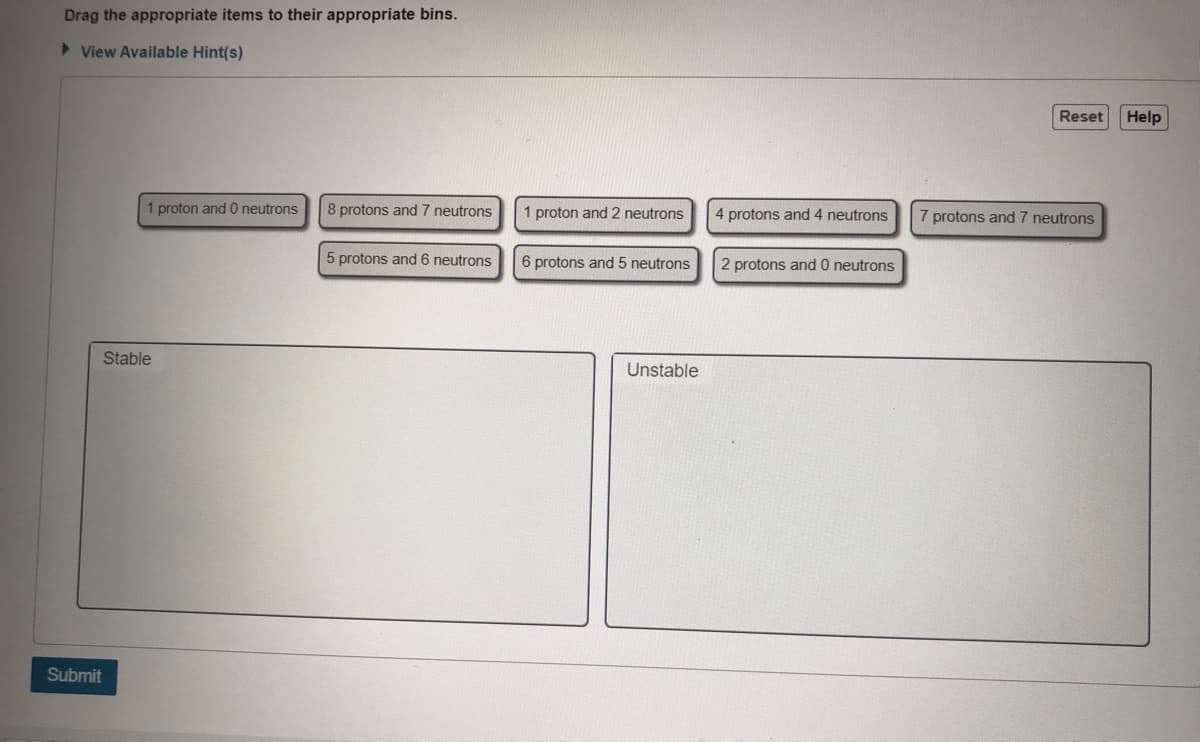 Drag the appropriate items to their appropriate bins.
> View Available Hint(s)
Reset
Help
proton and 0 neutrons
8 protons and 7 neutrons
1 proton and 2 neutrons
4 protons and 4 neutrons
7 protons and
neutrons
5 protons and 6 neutrons
6 protons and 5 neutrons
2 protons and 0 neutrons
Stable
Unstable
Submit
