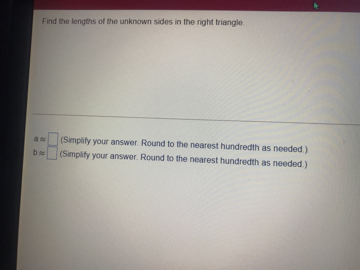 Find the lengths of the unknown sides in the right triangle.
(Simplify your answer. Round to the nearest hundredth as needed.)
(Simplify your answer. Round to the nearest hundredth as needed.)
