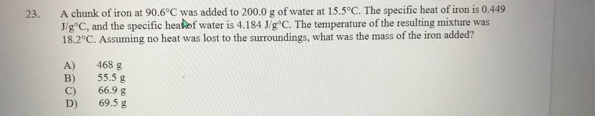 A chunk of iron at 90.6°C was added to 200.0 g of water at 15.5°C. The specific heat of iron is 0.449
J/g°C, and the specific heatof water is 4.184 J/g°C. The temperature of the resulting mixture was
18.2°C. Assuming no heat was lost to the surroundings, what was the mass of the iron added?
23.
468 g
A)
B)
55.5 g
66.9 g
69.5 g
D)
