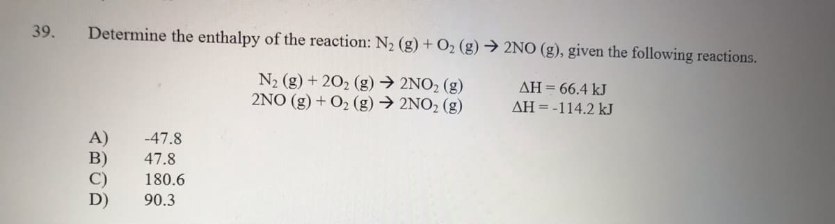 39.
Determine the enthalpy of the reaction: N2 (g) + O2 (g) → 2NO (g), given the following reactions.
N2 (g) + 202 (g)→ 2NO2 (g)
2NO (g) + O2 (g) → 2NO2 (g)
AH= 66.4 kJ
AH = -114.2 kJ
-47.8
B)
47.8
180.6
D)
90.3
