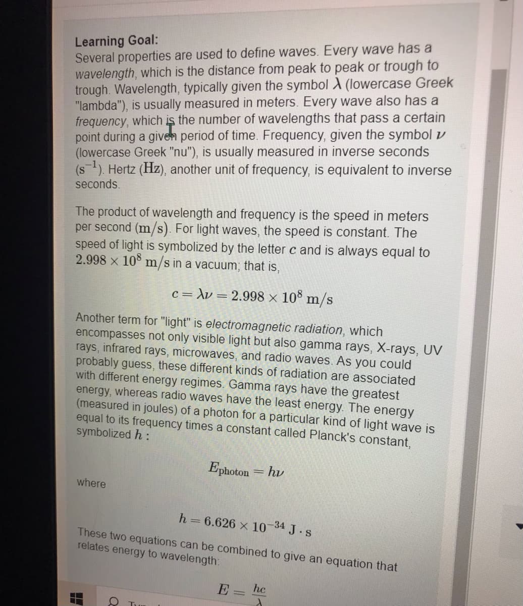 Learning Goal:
Several properties are used to define waves. Every wave has a
wavelength, which is the distance from peak to peak or trough to
trough. Wavelength, typically given the symbol A (lowercase Greek
"lambda"), is usually measured in meters. Every wave also has a
frequency, which is the number of wavelengths that pass a certain
point during a given period of time. Frequency, given the symbol v
(lowercase Greek "nu"), is usually measured in inverse seconds
(s). Hertz (Hz), another unit of frequency, is equivalent to inverse
seconds.
The product of wavelength and frequency is the speed in meters
per second (m/s). For light waves, the speed is constant. The
speed of light is symbolized by the letter c and is always equal to
2.998 x 10° m/s in a vacuum, that is,
c = \v = 2.998 x 10° m/s
Another term for "light" is electromagnetic radiation, which
encompasses not only visible light but also gamma rays, X-rays, UV
rays, infrared rays, microwaves, and radio waves. As you could
probably guess, these different kinds of radiation are associated
with different energy regimes. Gamma rays have the greatest
energy, whereas radio waves have the least energy. The energy
(measured in joules) of a photon for a particular kind of light wave is
equal to its frequency times a constant called Planck's constant,
symbolized h :
Ephoton = hv
where
h 6.626 x 10 34 J.s
These two equations can be combined to give an equation that
relates energy to wavelength:
E
hc
