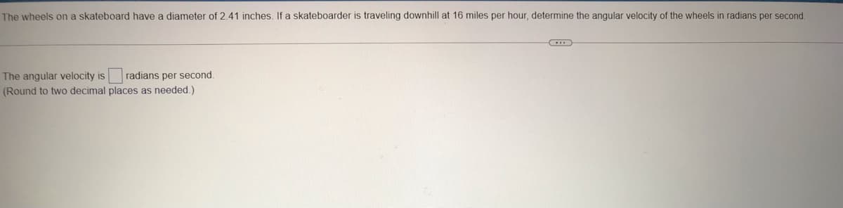 The wheels on a skateboard have a diameter of 2.41 inches. If a skateboarder is traveling downhill at 16 miles per hour, determine the angular velocity of the wheels in radians per second.
The angular velocity is
(Round to two decimal places as needed.)
radians per second.
