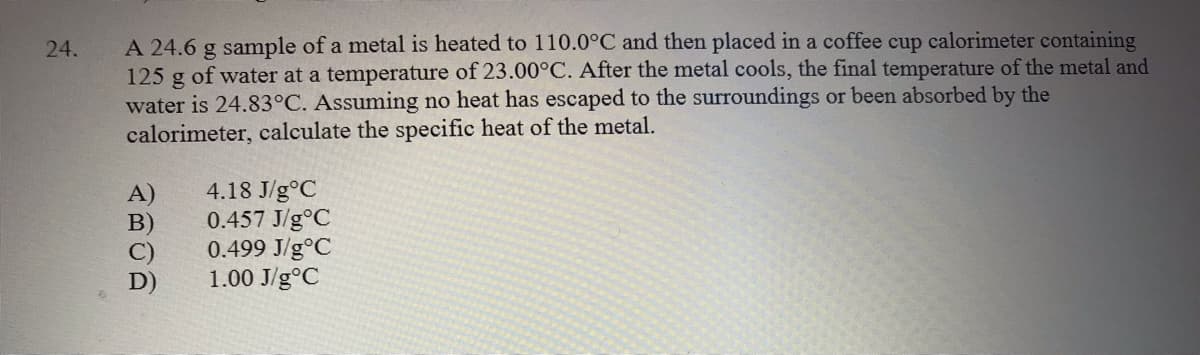 A 24.6 g sample of a metal is heated to 110.0°C and then placed in a coffee cup calorimeter containing
125 g of water at a temperature of 23.00°C. After the metal cools, the final temperature of the metal and
water is 24.83°C. Assuming no heat has escaped to the surroundings or been absorbed by the
calorimeter, calculate the specific heat of the metal.
24.
4.18 J/g°C
0.457 J/g°C
0.499 J/g°C
1.00 J/g°C
A)
B)
