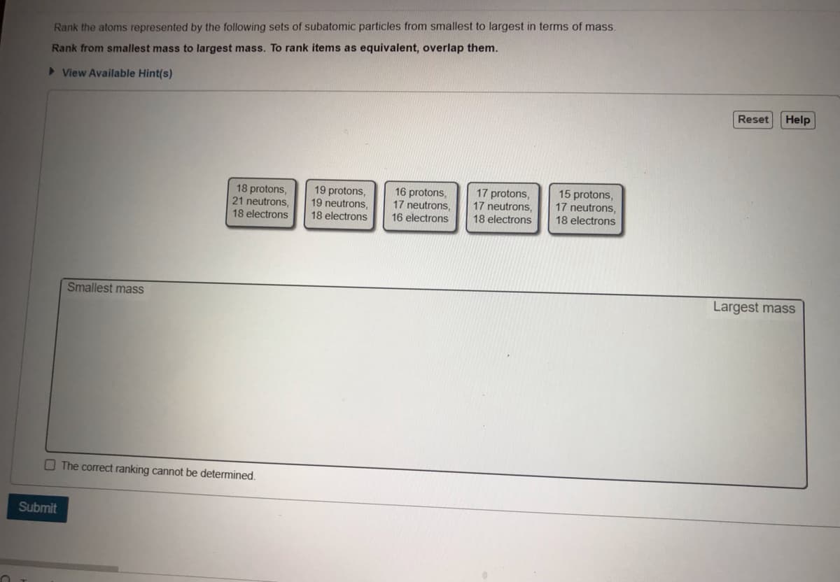 Rank the atoms represented by the following sets of subatomic particles from smallest to largest in terms of mass.
Rank from smallest mass to largest mass. To rank items as equivalent, overlap them.
> View Available Hint(s)
Reset
Help
18 protons,
21 neutrons,
18 electrons
19 protons,
19 neutrons,
18 electrons
16 protons,
17 neutrons,
16 electrons
17 protons,
17 neutrons,
18 electrons
15 protons,
17 neutrons,
18 electrons
Smallest mass
Largest mass
O The correct ranking cannot be determined.
Submit

