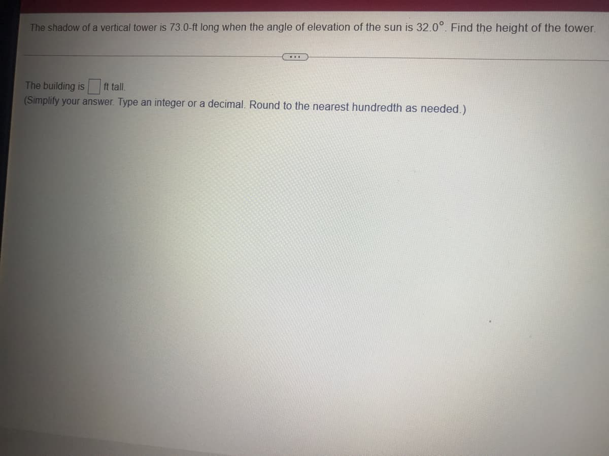 The shadow of a vertical tower is 73.0-ft long when the angle of elevation of the sun is 32.0°. Find the height of the tower.
The building is ft tall.
(Simplify your answer. Type an integer or a decimal. Round to the nearest hundredth as needed.)
