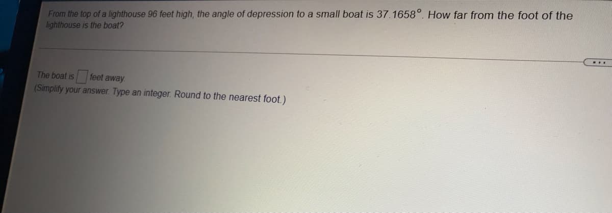 From the top of a lighthouse 96 feet high, the angle of depression to a small boat is 37.1658°. How far from the foot of the
lighthouse is the boat?
....
The boat is feet away.
(Simplify your answer. Type an integer. Round to the nearest foot.)
