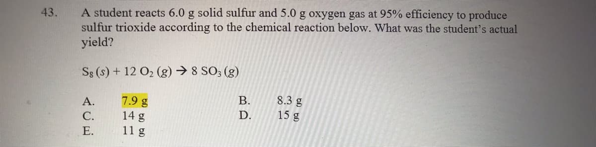 A student reacts 6.0 g solid sulfur and 5.0 g oxygen gas at 95% efficiency to produce
sulfur trioxide according to the chemical reaction below. What was the student's actual
yield?
43.
Ss (s) + 12 O2 (g) → 8 SO; (g)
В.
8.3 g
7.9 g
14 g
11 g
А.
D.
15 g
С.
Е.
