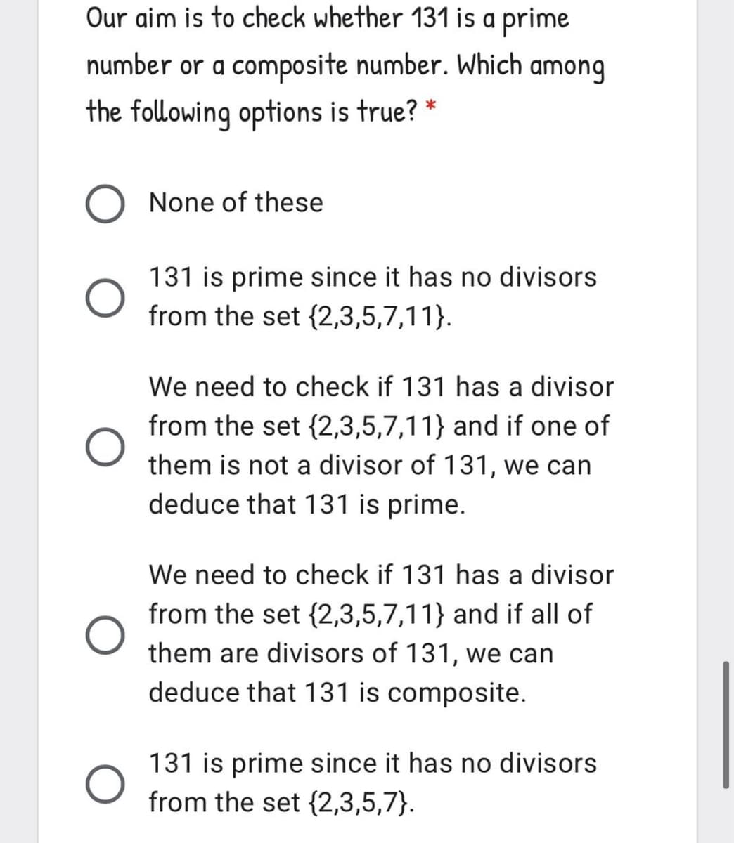 Our aim is to check whether 131 is a prime
number or a composite number. Which among
the following options is true?
*
None of these
131 is prime since it has no divisors
from the set {2,3,5,7,11}.
We need to check if 131 has a divisor
from the set {2,3,5,7,11} and if one of
them is not a divisor of 131, we can
deduce that 131 is prime.
We need to check if 131 has a divisor
from the set {2,3,5,7,11} and if all of
them are divisors of 131, we can
deduce that 131 is composite.
131 is prime since it has no divisors
from the set {2,3,5,7}.
