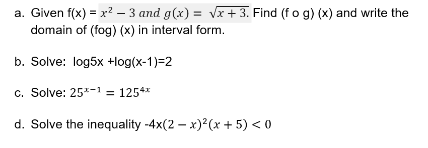 a. Given f(x) = x² − 3 and g(x) = √x + 3. Find (f o g) (x) and write the
·
domain of (fog) (x) in interval form.
b. Solve: log5x +log(x-1)=2
c. Solve: 25x-1 = 1254x
d. Solve the inequality -4x(2 − x)²(x + 5) < 0