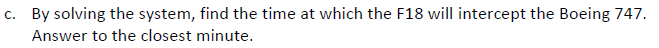 c. By solving the system, find the time at which the F18 will intercept the Boeing 747.
Answer to the closest minute.