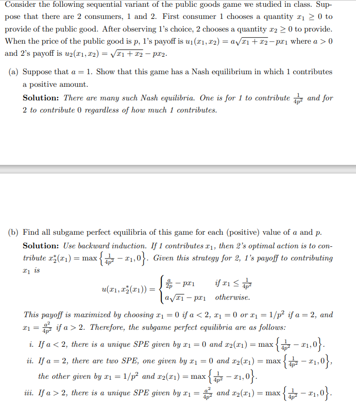 Consider the following sequential variant of the public goods game we studied in class. Sup-
pose that there are 2 consumers, 1 and 2. First consumer 1 chooses a quantity ₁ ≥ 0 to
provide of the public good. After observing 1's choice, 2 chooses a quantity x2 > 0 to provide.
When the price of the public good is p, 1's payoff is u₁(x1, x2) = a√√x1 + x2−pr₁ where a > 0
and 2's payoff is u2(x1, x₂) = √√x1 + x2 - рx₂.
(a) Suppose that a = 1. Show that this game has a Nash equilibrium in which 1 contributes
a positive amount.
Solution: There are many such Nash equilibria. One is for 1 to contribute
2 to contribute 0 regardless of how much 1 contributes.
(b) Find all subgame perfect equilibria of this game for each (positive) value of a and p.
Solution: Use backward induction. If 1 contributes x1, then 2's optimal action is to con-
tribute x₂(1): = max {-2₁,0}. Given this strategy for 2, 1's payoff to contributing
1 is
u(x₁, x₂(x1)) =
2p-px1
a√₁ - pri
and for
if x1 ≤ 4²
otherwise.
ii. If a = 2, there are two SPE, one given by x1
the other given by x1 = 1/p² and x2(x1) = max
iii. If a > 2, there is a unique SPE given by x1 =
This payoff is marimized by choosing r₁ = 0 if a < 2, x₁ = 0 or x₁ = 1/p² if a = 2, and
= if a > 2. Therefore, the subgame perfect equilibria are as follows:
x1 =
i. If a < 2, there is a unique SPE given by x1 = 0 and x2(x1) = max-
: {−₁,0}.
= 0 and x₂(x1) = max < {²-₁,0},
x{-x₁,0}.
and x₂(x1) = max = {2-²1,0}.