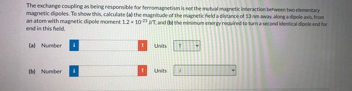 The exchange coupling as being responsible for ferromagnetism is not the mutual magnetic interaction between two elementary
magnetic dipoles. To show this, calculate (a) the magnitude of the magnetic field a distance of 13 nm away, along a dipole axis, from
an atom with magnetic dipole moment 1.2 × 10-23 J/T, and (b) the minimum energy required to turn a second identical dipole end for
end in this field.
(a) Number
i
Units
(b) Number
i
Units
>
