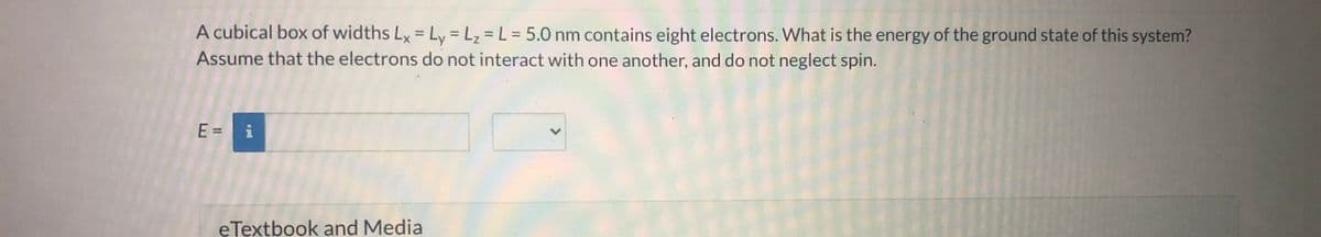 A cubical box of widths Ly = Lv = L, = L = 5.0 nm contains eight electrons. What is the energy of the ground state of this system?
%3D
Assume that the electrons do not interact with one another, and do not neglect spin.
E = i
eTextbook and Media
