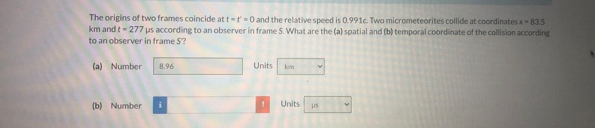 The origins of two frames coincide at t = t' = 0 and the relative speed is 0.991c. Two micrometeorites collide at coordinates x = 83.5
km and t = 277 us according to an observer in frame S. What are the (a) spatial and (b) temporal coordinate of the collision according
%3D
to an observer in frame S'?
(a) Number
8.96
Units
km
(b) Number
i
Units
us
