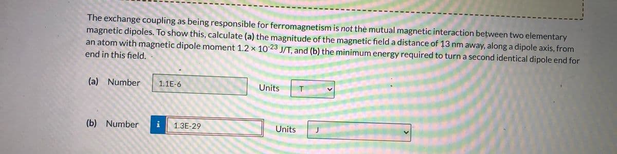 The exchange coupling as being responsible for ferromagnetism is not thė mutual magnetic interaction between two elementary
magnetic dipoles. To show this, calculate (a) the magnitude of the magnetic field a distance of 13 nm away, along a dipole axis, from
an atom with magnetic dipole moment 1.2 × 10 23 J/T, and (b) the minimum energy required to turn a second identical dipole end for
end in this field.
(a) Number
1.1E-6
Units
(b) Number
i
1.3E-29
Units
J
