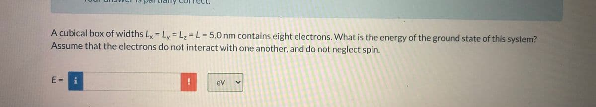 A cubical box of widths Lx = Ly = Lz = L = 5.0 nm contains eight electrons. What is the energy of the ground state of this system?
Assume that the electrons do not interact with one another, and do not neglect spin.
%3D
E =
eV
<>
