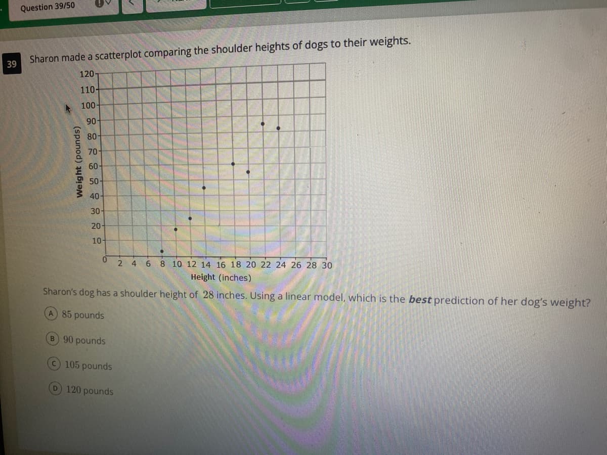 Question 39/50
Sharon made a scatterplot comparing the shoulder heights of dogs to their weights.
39
120
110-
A 100-
90
80-
70-
60-
50-
40-
30-
20-
10-
2 4 6 8 10 12 14 16 18 20 22 24 26 28 30
Height (inches)
Sharon's dog has a shoulder height of 28 inches. Using a linear model, which is the best prediction of her dog's weight?
A 85 pounds
B 90 pounds
C105 pounds
D 120 pounds
Weight (pounds)
