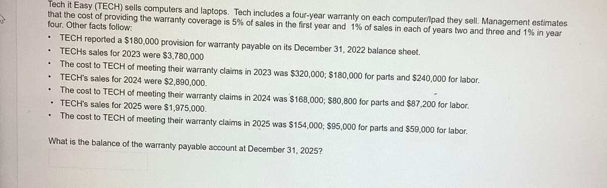 Tech it Easy (TECH) sells computers and laptops. Tech includes a four-year warranty on each computer/Ipad they sell. Management estimates
that the cost of providing the warranty coverage is 5% of sales in the first year and 1% of sales in each of years two and three and 1% in year
four. Other facts follow:
.
TECH reported a $180,000 provision for warranty payable on its December 31, 2022 balance sheet.
.
TECHS sales for 2023 were $3,780,000
.
The cost to TECH of meeting their warranty claims in 2023 was $320,000; $180,000 for parts and $240,000 for labor.
TECH's sales for 2024 were $2,890,000.
The cost to TECH of meeting their warranty claims in 2024 was $168,000; $80,800 for parts and $87,200 for labor.
TECH's sales for 2025 were $1,975,000.
The cost to TECH of meeting their warranty claims in 2025 was $154,000; $95,000 for parts and $59,000 for labor.
What is the balance of the warranty payable account at December 31, 2025?