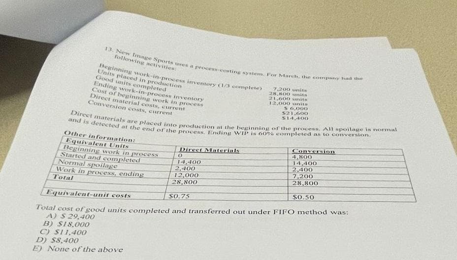 13. New Image Sports uses a process-costing system. For MMarch, the company had the
Beginning work-in-process inventory 1/ complete)
Direct materials are placed into production at the beginning of the process. All spoilage is normal
and is detected at the end of the process. Ending WIP is 60% completed as to conversion.
following activities
Units placed in production
Good units completed
Ending work-in-process inventory
Cost of beginning work in process
Direet material costs, current
Conversion costs, current
7.200 units
28,800 units
21,600 units
12.000 units
$ 6,000
$21.600
S14,400
Other information:
Equivalent Units
Beginning work in process
Started and completed
Normal spoilage
Work in process, ending
Total
Conversion
4,800
14,400
2,400
7,200
28,800
Direct Materials
14,400
2,400
12,000
28,800
$0.50
S0.75
Equivalent-unit costs
Total cost of good units completed and transferred out under FIFO method was:
A) S 29,400
B) S18,000
C) SI1,400
D) $8,400
E) None of the above

