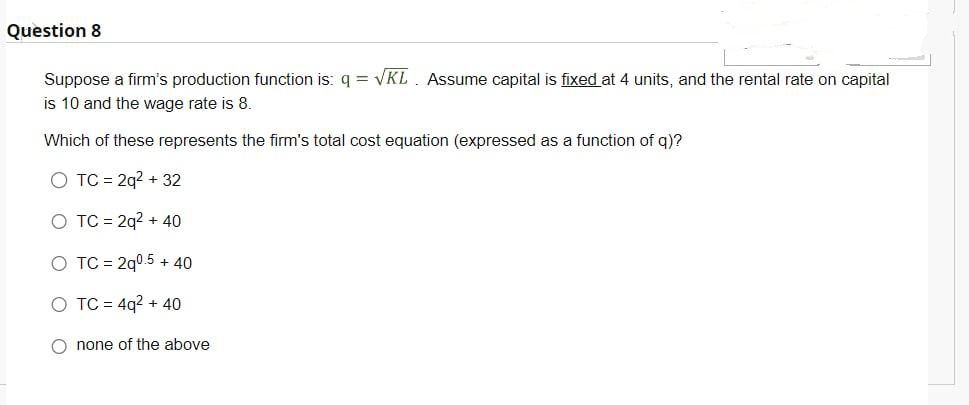 Question 8
Suppose a firm's production function is: q = √KL Assume capital is fixed at 4 units, and the rental rate on capital
is 10 and the wage rate is 8.
Which of these represents the firm's total cost equation (expressed as a function of q)?
O TC = 2q² + 32
O TC = 2q² + 40
O TC = 2q0.5 + 40
O TC = 4q² + 40
O none of the above