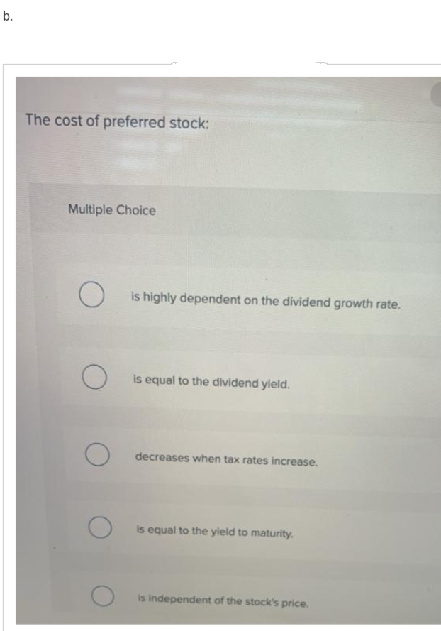 b.
The cost of preferred stock:
Multiple Choice
O
O
O
O
is highly dependent on the dividend growth rate.
is equal to the dividend yield.
decreases when tax rates increase.
is equal to the yield to maturity.
is independent of the stock's price.