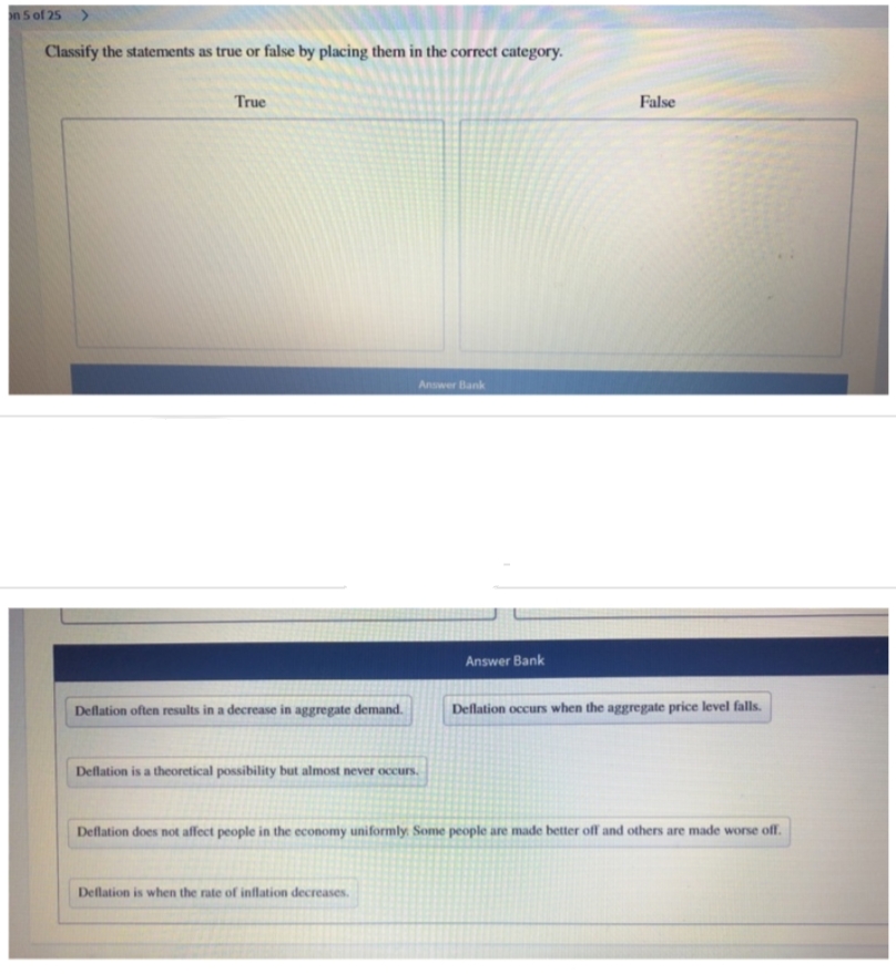 on 5 of 25 >
Classify the statements as true or false by placing them in the correct category.
True
Deflation often results in a decrease in aggregate demand.
Answer Bank
Deflation is a theoretical possibility but almost never occurs.
Deflation is when the rate of inflation decreases.
Answer Bank
False
Deflation occurs when the aggregate price level falls.
Deflation does not affect people in the economy uniformly. Some people are made better off and others are made worse off.