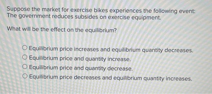 Suppose the market for exercise bikes experiences the following event:
The government reduces subsides on exercise equipment.
What will be the effect on the equilibrium?
O Equilibrium price increases and equilibrium quantity decreases.
O Equilibrium price and quantity increase.
O Equilibrium price and quantity decrease.
O Equilibrium price decreases and equilibrium quantity increases.