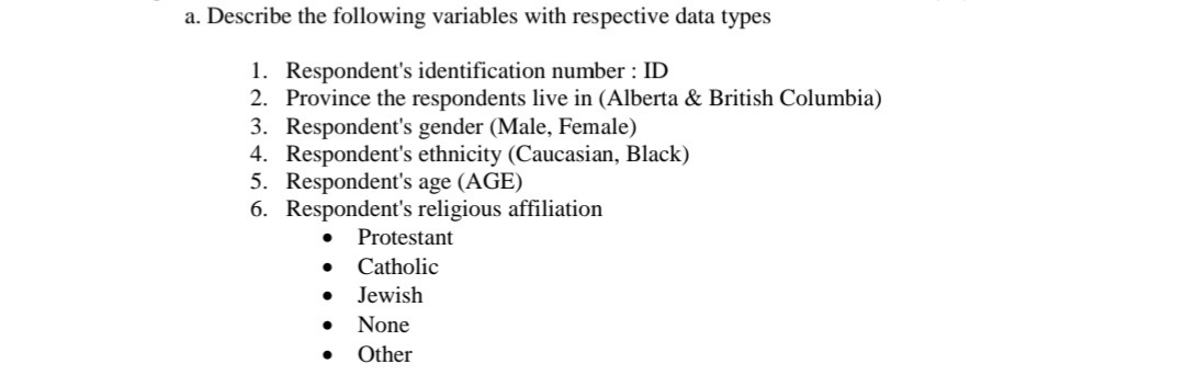 a. Describe the following variables with respective data types
1. Respondent's identification number : ID
2. Province the respondents live in (Alberta & British Columbia)
3. Respondent's gender (Male, Female)
4. Respondent's ethnicity (Caucasian, Black)
5. Respondent's age (AGE)
6. Respondent's religious affiliation
Protestant
Catholic
Jewish
None
Other
