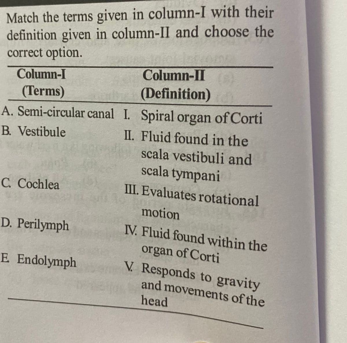 Match the terms given in column-I with their
definition given in column-II and choose the
correct option.
Column-I
(Terms)
A. Semi-circular canal I. Spiral organ of Corti
B. Vestibule
II.
Fluid found in the
scala vestibuli and
scala tympani
C. Cochlea
D. Perilymph
Column-II
(Definition)
E Endolymph
III. Evaluates rotational
motion
IV. Fluid found within the
organ of Corti
V. Responds to gravity
and movements of the
head