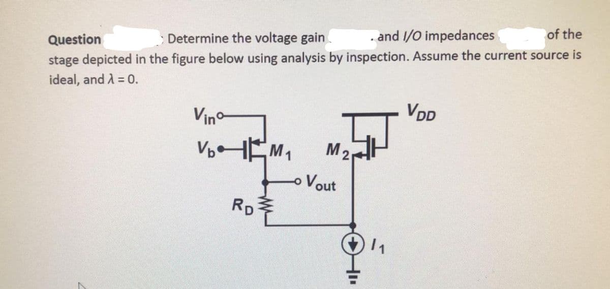 of the
. and 1/O impedances
Determine the voltage gain
Question
stage depicted in the figure below using analysis by inspection. Assume the current source is
ideal, and A = 0.
VDD
Vin-
M2
oVout
RD
