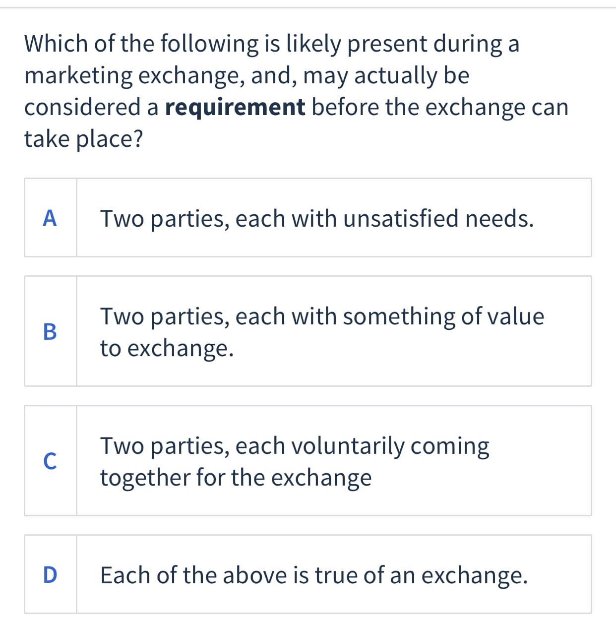 Which of the following is likely present during a
marketing exchange, and, may actually be
considered a requirement before the exchange can
take place?
A
Two parties, each with unsatisfied needs.
Two parties, each with something of value
В
to exchange.
Two parties, each voluntarily coming
C
together for the exchange
D Each of the above is true of an exchange.
