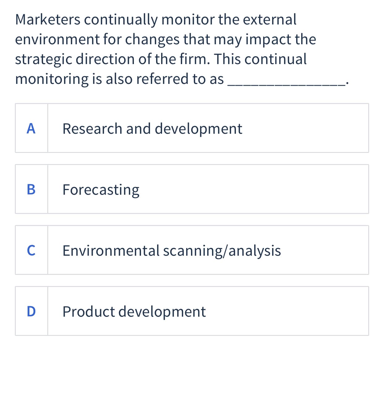 Marketers continually monitor the external
environment for changes that may impact the
strategic direction of the firm. This continual
monitoring is also referred to as
А
Research and development
В
Forecasting
C
Environmental scanning/analysis
D
Product development
