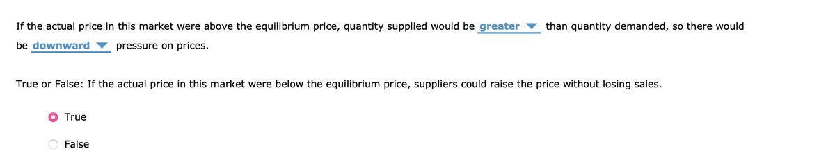 If the actual price in this market were above the equilibrium price, quantity supplied would be greater than quantity demanded, so there would
be downward
pressure on prices.
True or False: If the actual price in this market were below the equilibrium price, suppliers could raise the price without losing sales.
True
False