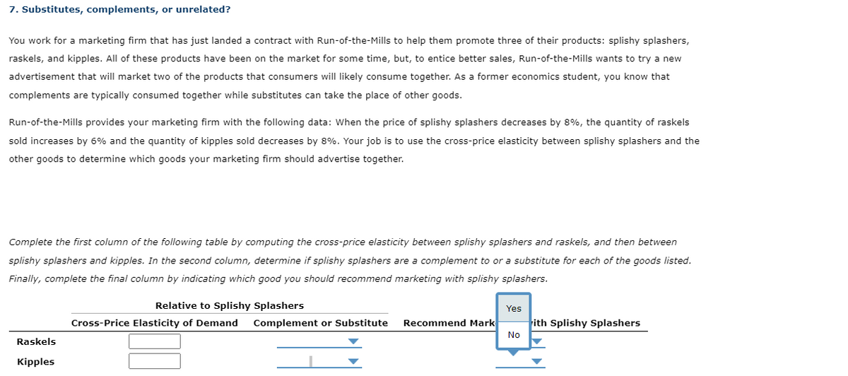 7. Substitutes, complements, or unrelated?
You work for a marketing firm that has just landed a contract with Run-of-the-Mills to help them promote three of their products: splishy splashers,
raskels, and kipples. All of these products have been on the market for some time, but, to entice better sales, Run-of-the-Mills wants to try a new
advertisement that will market two of the products that consumers will likely consume together. As a former economics student, you know that
complements are typically consumed together while substitutes can take the place of other goods.
Run-of-the-Mills provides your marketing firm with the following data: When the price of splishy splashers decreases by 8%, the quantity of raskels
sold increases by 6% and the quantity of kipples sold decreases by 8%. Your job is to use the cross-price elasticity between splishy splashers and the
other goods to determine which goods your marketing firm should advertise together.
Complete the first column of the following table by computing the cross-price elasticity between splishy splashers and raskels, and then between
splishy splashers and kipples. In the second column, determine if splishy splashers are a complement to or a substitute for each of the goods listed.
Finally, complete the final column by indicating which good you should recommend marketing with splishy splashers.
Raskels
Kipples
Relative to Splishy Splashers
Cross-Price Elasticity of Demand Complement or Substitute
Recommend Mark
Yes
No
ith Splishy Splashers
