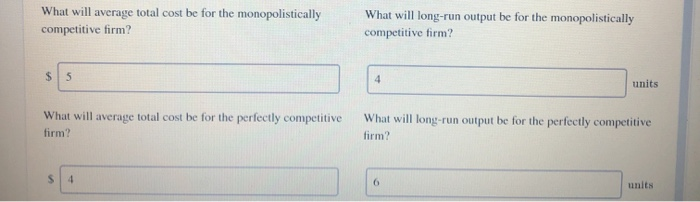 What will average total cost be for the monopolistically
competitive firm?
$5
What will average total cost be for the perfectly competitive
firm?
$ 4
What will long-run output be for the monopolistically
competitive firm?
4
units
What will long-run output be for the perfectly competitive
firm?
6
units.