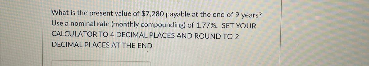 What is the present value of $7,280 payable at the end of 9 years?
Use a nominal rate (monthly compounding) of 1.77%. SET YOUR
CALCULATOR TO 4 DECIMAL PLACES AND ROUND TO 2
DECIMAL PLACES AT THE END.