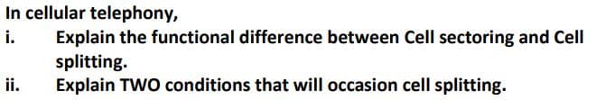 In cellular telephony,
i.
Explain the functional difference between Cell sectoring and Cell
splitting.
Explain TWO conditions that will occasion cell splitting.
ii.
