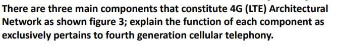 There are three main components that constitute 4G (LTE) Architectural
Network as shown figure 3; explain the function of each component as
exclusively pertains to fourth generation cellular telephony.
