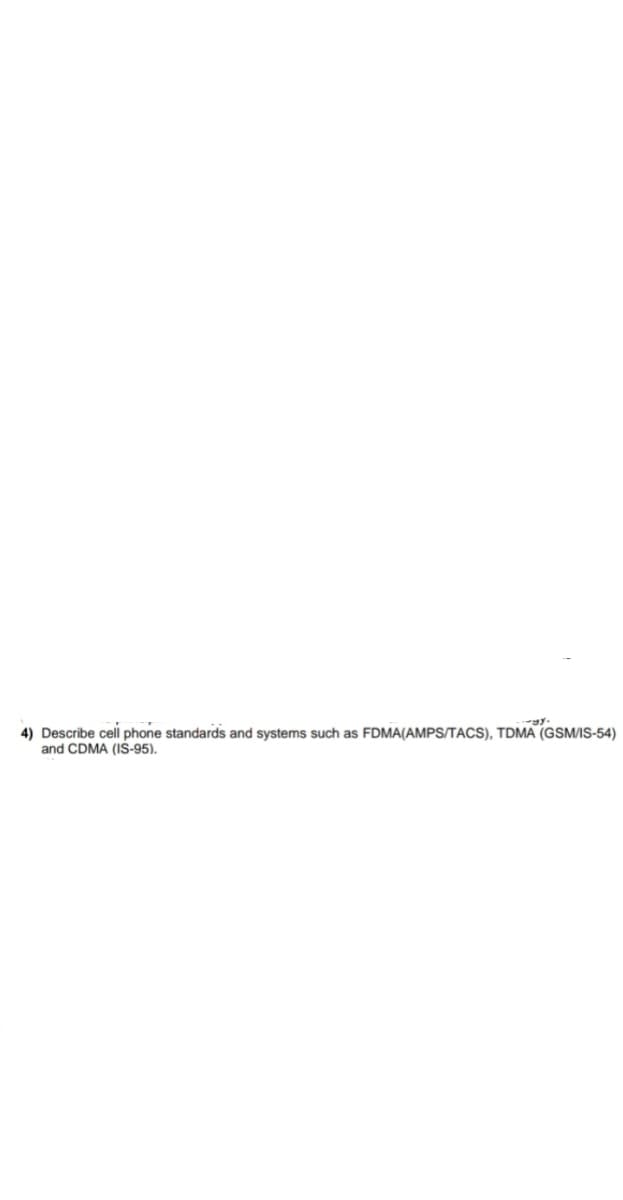 4) Describe cell phone standards and systems such as FDMA(AMPS/TACS), TDMA (GSM/IS-54)
and CDMA (IS-95).
