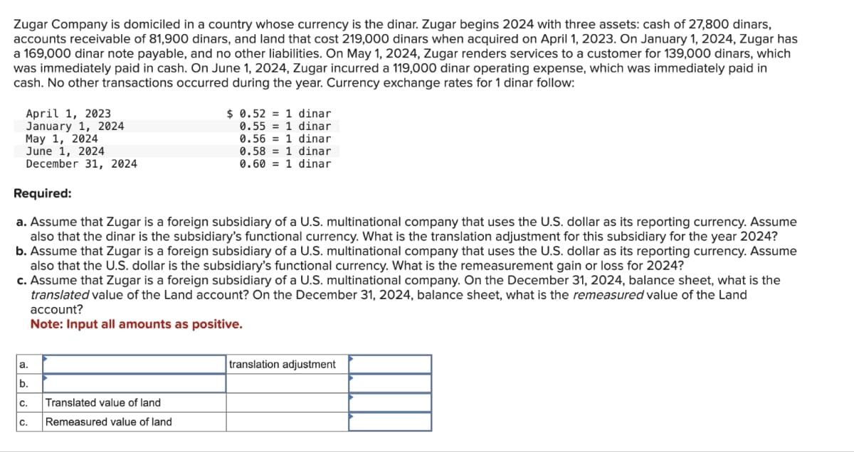 Zugar Company is domiciled in a country whose currency is the dinar. Zugar begins 2024 with three assets: cash of 27,800 dinars,
accounts receivable of 81,900 dinars, and land that cost 219,000 dinars when acquired on April 1, 2023. On January 1, 2024, Zugar has
a 169,000 dinar note payable, and no other liabilities. On May 1, 2024, Zugar renders services to a customer for 139,000 dinars, which
was immediately paid in cash. On June 1, 2024, Zugar incurred a 119,000 dinar operating expense, which was immediately paid in
cash. No other transactions occurred during the year. Currency exchange rates for 1 dinar follow:
April 1, 2023
January 1, 2024
May 1, 2024
June 1, 2024
December 31, 2024
Required:
$ 0.52 = 1 dinar
0.55 = 1 dinar
0.561 dinar
0.58 1 dinar
0.60 = 1 dinar
a. Assume that Zugar is a foreign subsidiary of a U.S. multinational company that uses the U.S. dollar as its reporting currency. Assume
also that the dinar is the subsidiary's functional currency. What is the translation adjustment for this subsidiary for the year 2024?
b. Assume that Zugar is a foreign subsidiary of a U.S. multinational company that uses the U.S. dollar as its reporting currency. Assume
also that the U.S. dollar is the subsidiary's functional currency. What is the remeasurement gain or loss for 2024?
c. Assume that Zugar is a foreign subsidiary of a U.S. multinational company. On the December 31, 2024, balance sheet, what is the
translated value of the Land account? On the December 31, 2024, balance sheet, what is the remeasured value of the Land
account?
Note: Input all amounts as positive.
C.
، انا فاه
Translated value of land
Remeasured value of land
translation adjustment